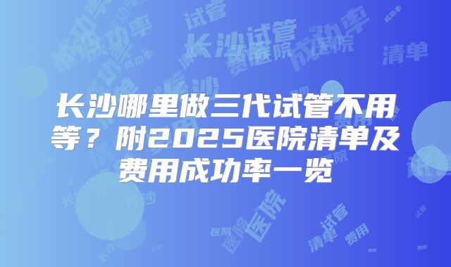 长沙哪里做三代试管不用等？附2025医院清单及费用成功率一览