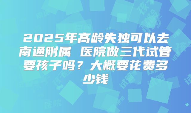 2025年高龄失独可以去南通附属 医院做三代试管要孩子吗?大概要花费多少钱