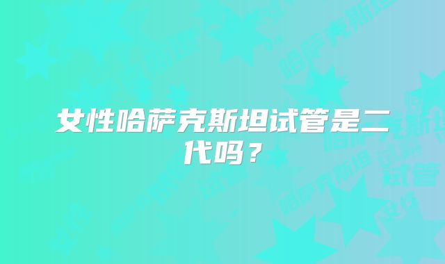 女性哈萨克斯坦试管是二代吗？