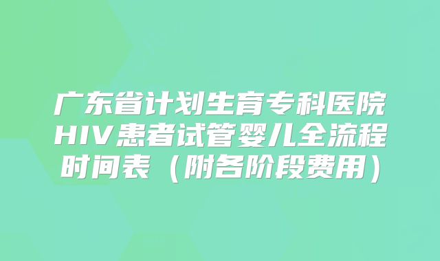 广东省计划生育专科医院HIV患者试管婴儿全流程时间表（附各阶段费用）