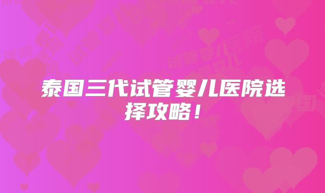 泰国三代试管婴儿医院选择攻略!