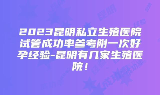 2023昆明私立生殖医院试管成功率参考附一次好孕经验-昆明有几家生殖医院！