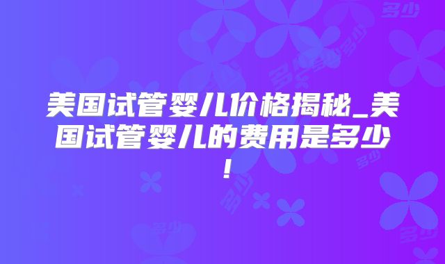 美国试管婴儿价格揭秘_美国试管婴儿的费用是多少!
