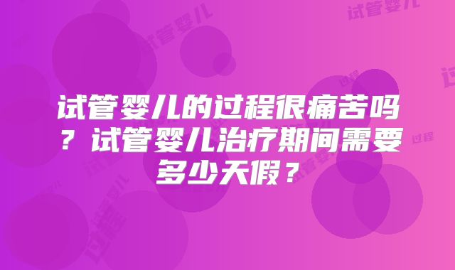 试管婴儿的过程很痛苦吗？试管婴儿治疗期间需要多少天假？