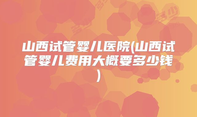 山西试管婴儿医院(山西试管婴儿费用大概要多少钱)