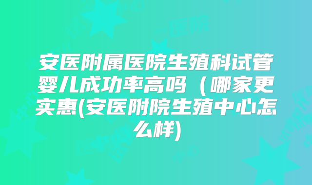 安医附属医院生殖科试管婴儿成功率高吗（哪家更实惠(安医附院生殖中心怎么样)