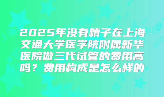 2025年没有精子在上海交通大学医学院附属新华医院做三代试管的费用高吗？费用构成是怎么样的