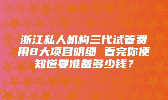浙江私人机构三代试管费用8大项目明细 看完你便知道要准备多少钱？