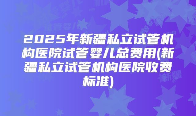 2025年新疆私立试管机构医院试管婴儿总费用(新疆私立试管机构医院收费标准)