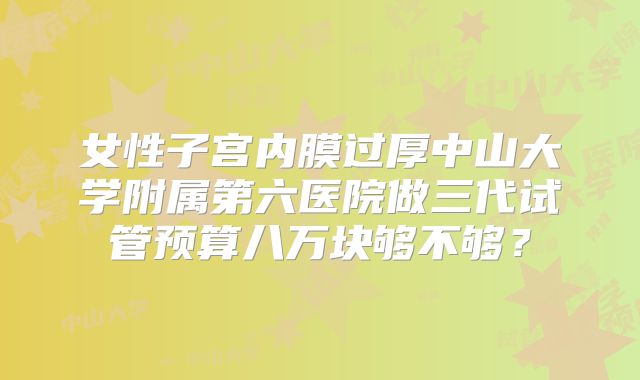 女性子宫内膜过厚中山大学附属第六医院做三代试管预算八万块够不够?