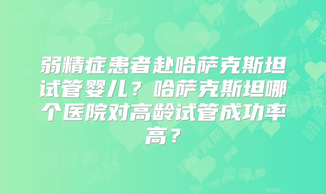 弱精症患者赴哈萨克斯坦试管婴儿?哈萨克斯坦哪个医院对高龄试管成功率高?