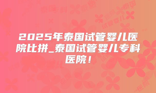 2025年泰国试管婴儿医院比拼_泰国试管婴儿专科医院！