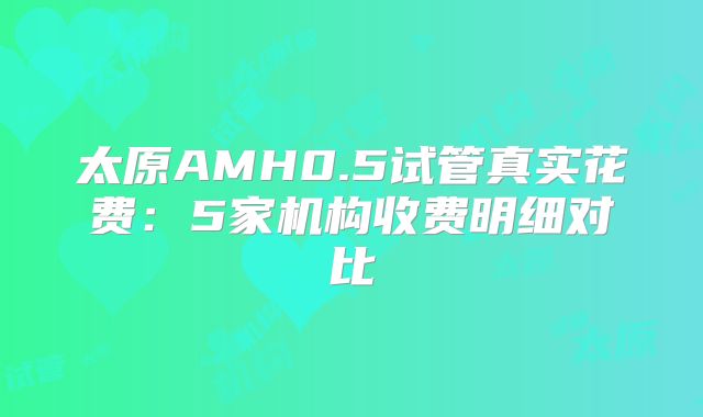 太原AMH0.5试管真实花费：5家机构收费明细对比