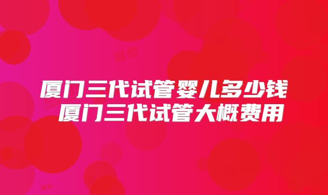厦门三代试管婴儿多少钱 厦门三代试管大概费用