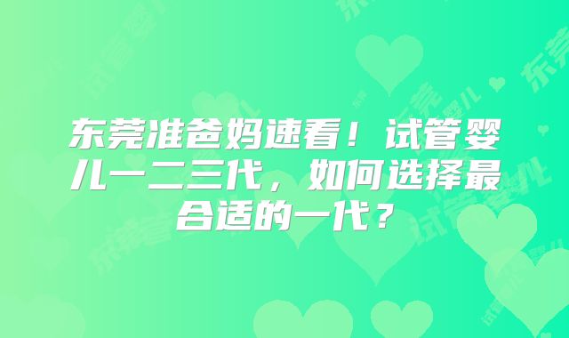 东莞准爸妈速看!试管婴儿一二三代,如何选择最合适的一代?