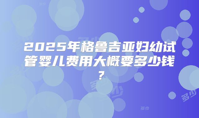 2025年格鲁吉亚妇幼试管婴儿费用大概要多少钱?