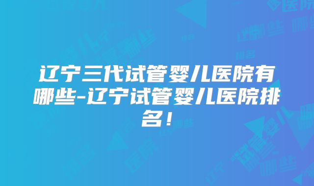 辽宁三代试管婴儿医院有哪些-辽宁试管婴儿医院排名！