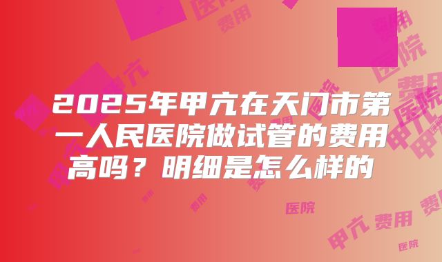 2025年甲亢在天门市第一人民医院做试管的费用高吗?明细是怎么样的