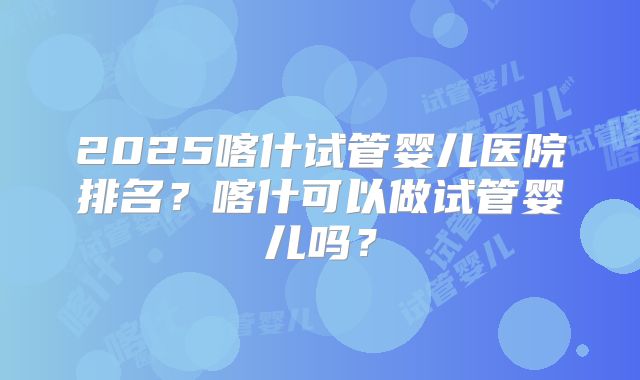 2025喀什试管婴儿医院排名?喀什可以做试管婴儿吗?