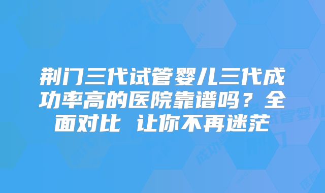 荆门三代试管婴儿三代成功率高的医院靠谱吗？全面对比 让你不再迷茫