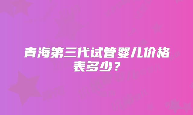 青海第三代试管婴儿价格表多少？