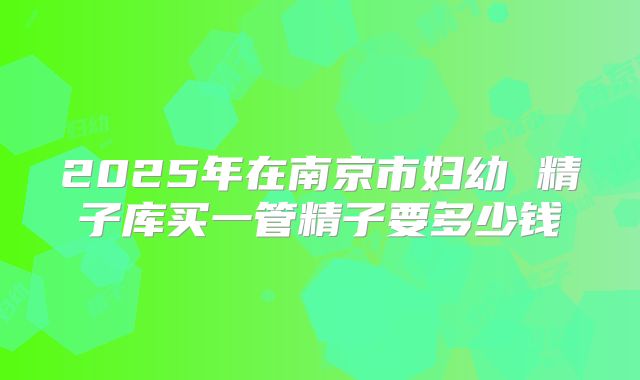 2025年在南京市妇幼 精子库买一管精子要多少钱
