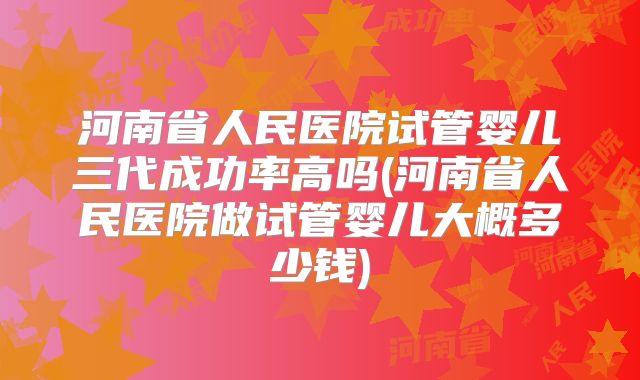 河南省人民医院试管婴儿三代成功率高吗(河南省人民医院做试管婴儿大概多少钱)