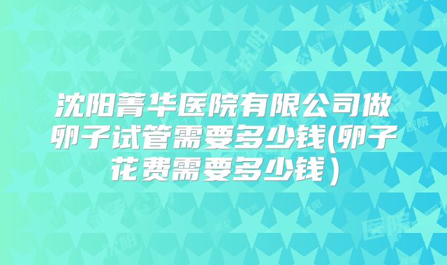 沈阳菁华医院有限公司做卵子试管需要多少钱(卵子花费需要多少钱）