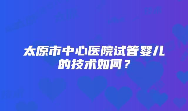 太原市中心医院试管婴儿的技术如何?