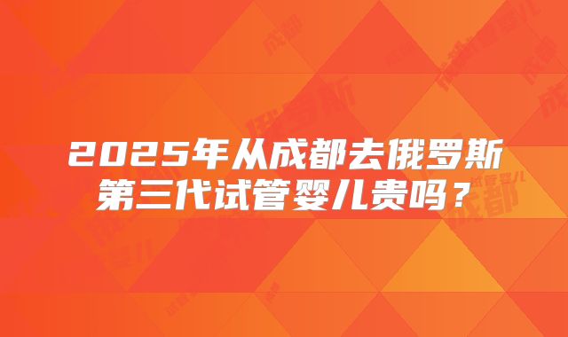 2025年从成都去俄罗斯第三代试管婴儿贵吗?