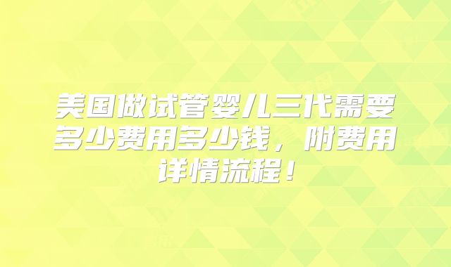 美国做试管婴儿三代需要多少费用多少钱,附费用详情流程!