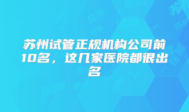 苏州试管正规机构公司前10名，这几家医院都很出名