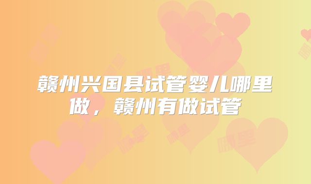 赣州兴国县试管婴儿哪里做，赣州有做试管