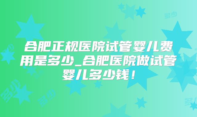 合肥正规医院试管婴儿费用是多少_合肥医院做试管婴儿多少钱!