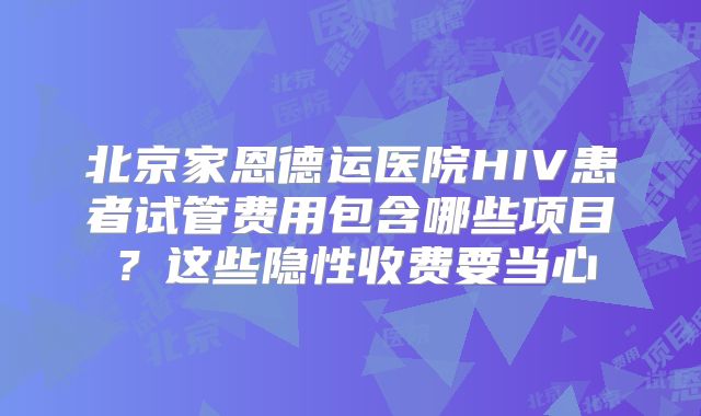 北京家恩德运医院HIV患者试管费用包含哪些项目？这些隐性收费要当心
