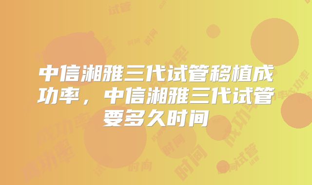中信湘雅三代试管移植成功率，中信湘雅三代试管要多久时间