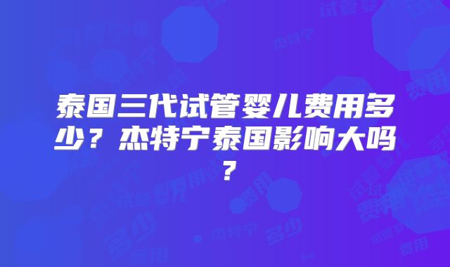 泰国三代试管婴儿费用多少?杰特宁泰国影响大吗?
