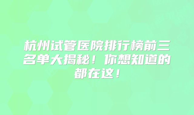 杭州试管医院排行榜前三名单大揭秘!你想知道的都在这!