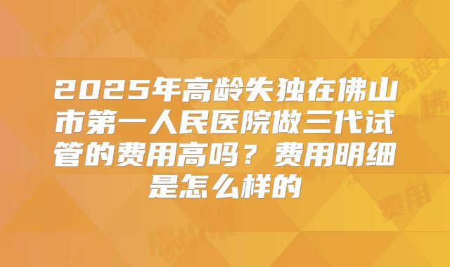 2025年高龄失独在佛山市第一人民医院做三代试管的费用高吗？费用明细是怎么样的