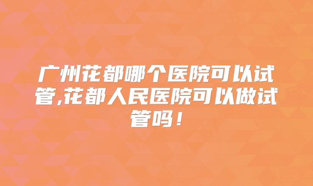 广州花都哪个医院可以试管,花都人民医院可以做试管吗！