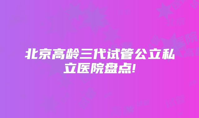 北京高龄三代试管公立私立医院盘点!