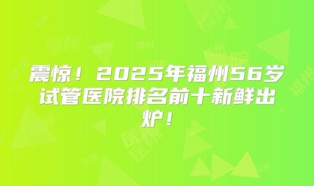 震惊！2025年福州56岁试管医院排名前十新鲜出炉！