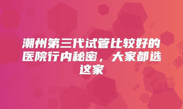 潮州第三代试管比较好的医院行内秘密,大家都选这家