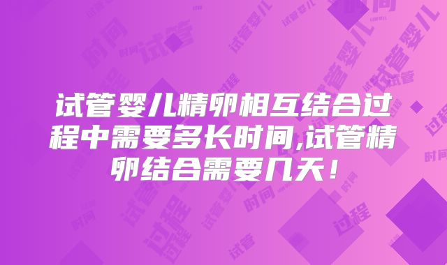 试管婴儿精卵相互结合过程中需要多长时间,试管精卵结合需要几天!