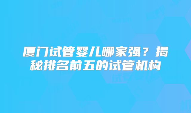 厦门试管婴儿哪家强？揭秘排名前五的试管机构