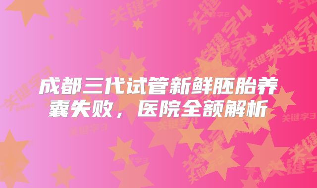 成都三代试管新鲜胚胎养囊失败，医院全额解析