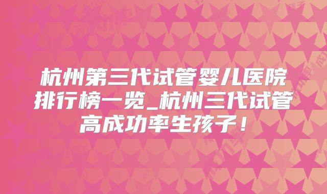 杭州第三代试管婴儿医院排行榜一览_杭州三代试管高成功率生孩子！