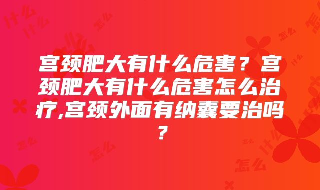 宫颈肥大有什么危害?宫颈肥大有什么危害怎么治疗,宫颈外面有纳囊要治吗?