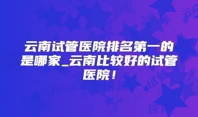 云南试管医院排名第一的是哪家_云南比较好的试管医院!