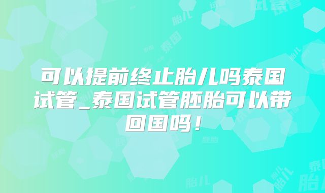 可以提前终止胎儿吗泰国试管_泰国试管胚胎可以带回国吗！